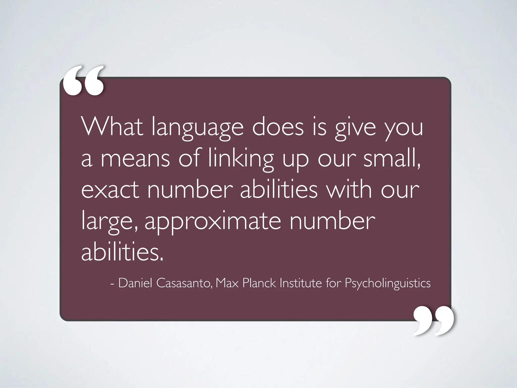 What language does is give you
a means of linking up our small,
exact number abilities with our
large, approximate number
abilities.
“
“
- Daniel Casasanto, Max Planck Institute for Psycholinguistics
 