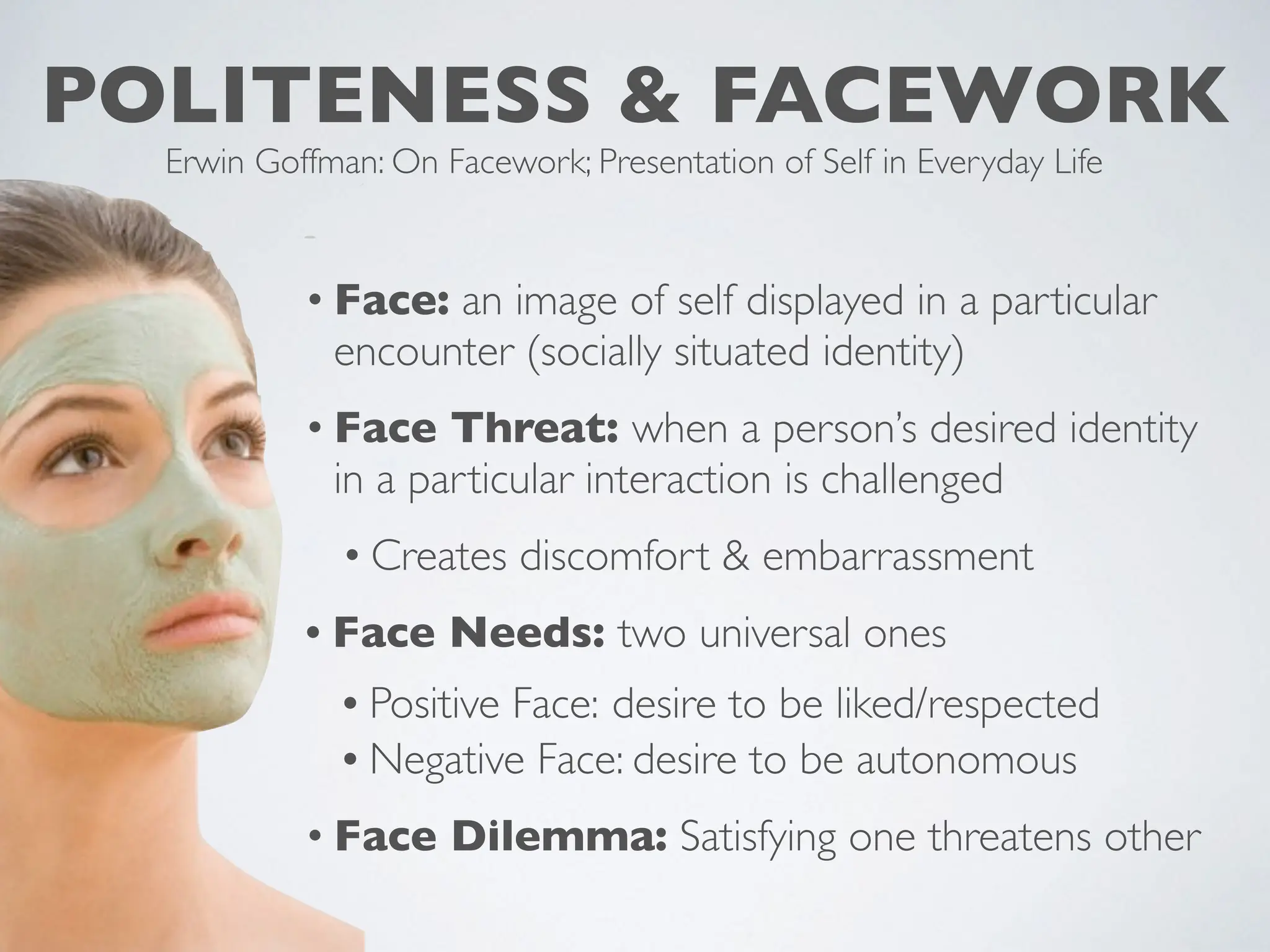 POLITENESS & FACEWORK
Erwin Goffman: On Facework; Presentation of Self in Everyday Life
• Face: an image of self displayed in a particular
encounter (socially situated identity)
• Face Threat: when a person’s desired identity
in a particular interaction is challenged
• Creates discomfort & embarrassment
• Face Needs: two universal ones
• Positive Face: desire to be liked/respected
• Negative Face: desire to be autonomous
• Face Dilemma: Satisfying one threatens other
 