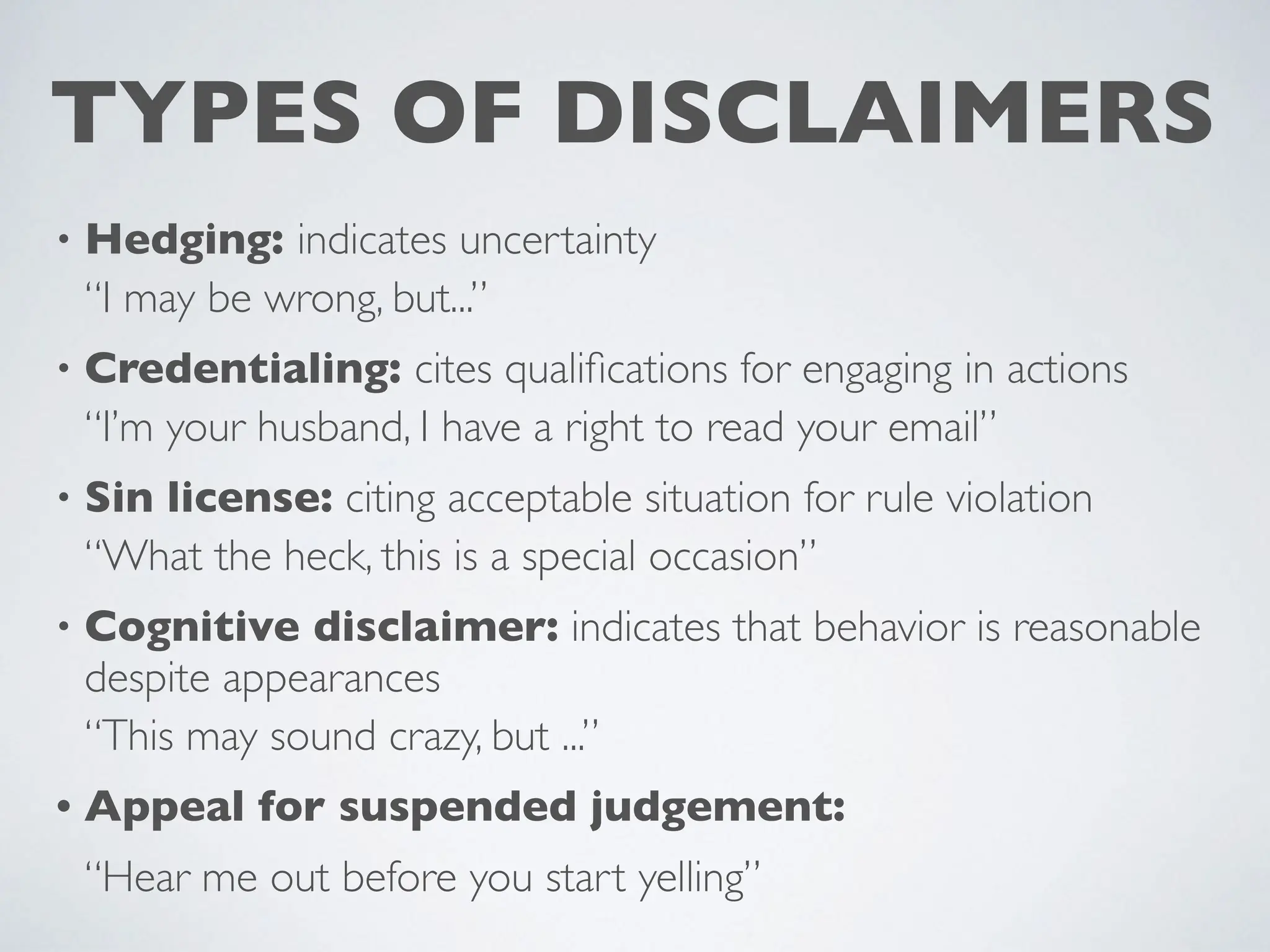 TYPES OF DISCLAIMERS
• Hedging: indicates uncertainty
“I may be wrong, but...”
• Credentialing: cites quali
fi
cations for engaging in actions
“I’m your husband, I have a right to read your email”
• Sin license: citing acceptable situation for rule violation
“What the heck, this is a special occasion”
• Cognitive disclaimer: indicates that behavior is reasonable
despite appearances
“This may sound crazy, but ...”
• Appeal for suspended judgement:
“Hear me out before you start yelling”
 