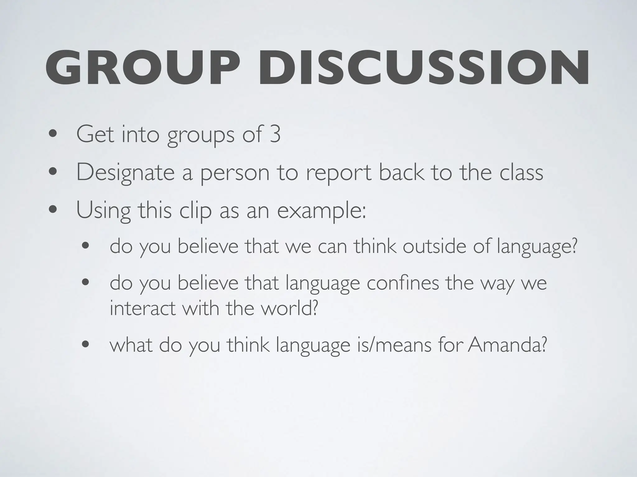• Get into groups of 3
• Designate a person to report back to the class
• Using this clip as an example:
• do you believe that we can think outside of language?
• do you believe that language con
fi
nes the way we
interact with the world?
• what do you think language is/means for Amanda?
GROUP DISCUSSION
 