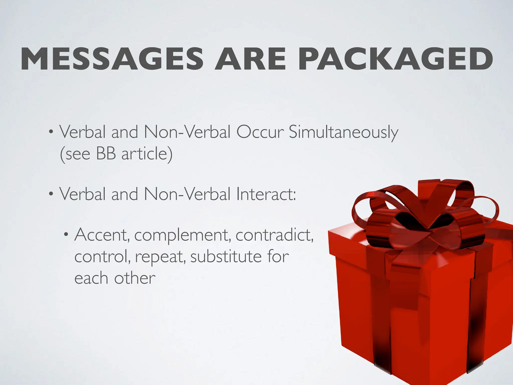 MESSAGES ARE PACKAGED
• Verbal and Non-Verbal Occur Simultaneously
(see BB article)
• Verbal and Non-Verbal Interact:
• Accent, complement, contradict,
control, repeat, substitute for
each other
 