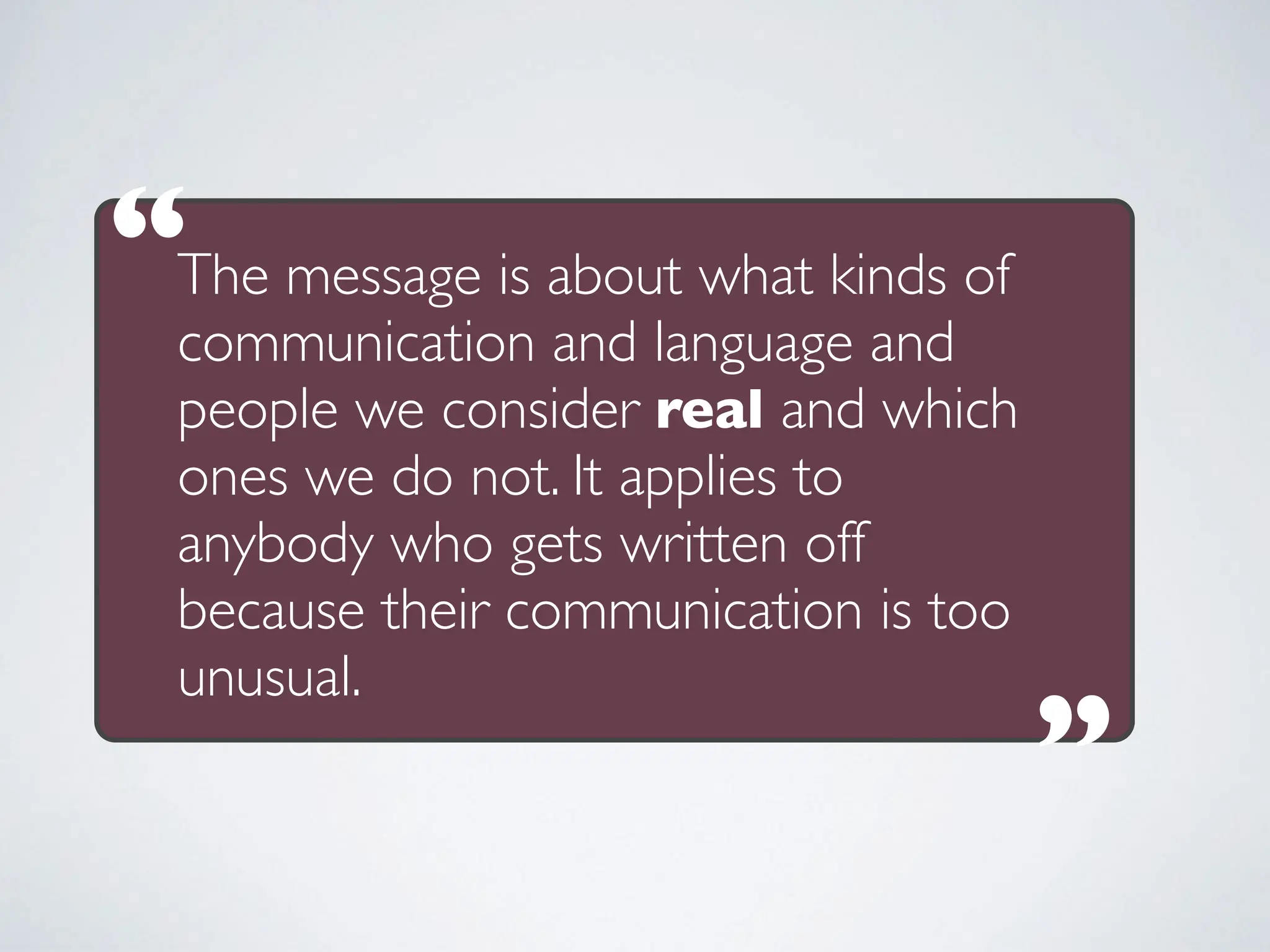 The message is about what kinds of
communication and language and
people we consider real and which
ones we do not. It applies to
anybody who gets written off
because their communication is too
unusual.
“
“
 