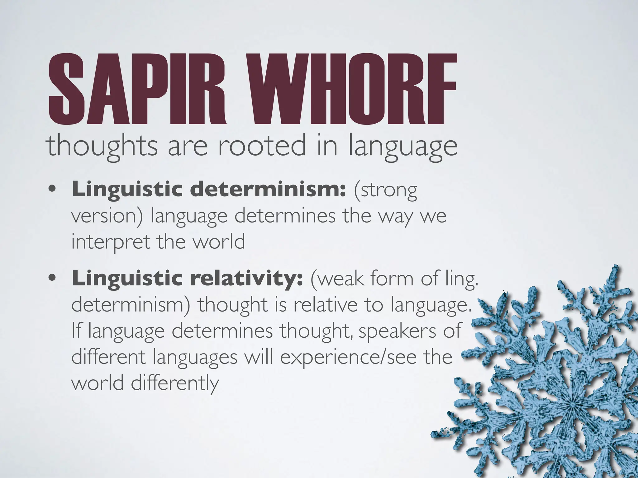 thoughts are rooted in language
SAPIR WHORF
• Linguistic determinism: (strong
version) language determines the way we
interpret the world
• Linguistic relativity: (weak form of ling.
determinism) thought is relative to language.
If language determines thought, speakers of
different languages will experience/see the
world differently
 