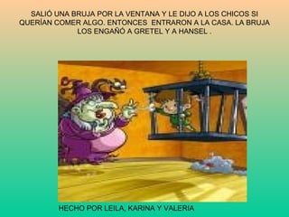 SALIÓ UNA BRUJA POR LA VENTANA Y LE DIJO A LOS CHICOS SI QUERÍAN COMER ALGO. ENTONCES  ENTRARON A LA CASA. LA BRUJA LOS ENGAÑÓ A GRETEL Y A HANSEL . HECHO POR LEILA, KARINA Y VALERIA 