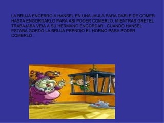 LA BRUJA ENCERRO A HANSEL EN UNA JAULA PARA DARLE DE COMER HASTA ENGORDARLO PARA ASI PODER COMERLO, MIENTRAS GRETEL TRABAJABA VEIA A SU HERMANO ENGORDAR . CUANDO HANSEL ESTABA GORDO LA BRUJA PRENDIO EL HORNO PARA PODER COMERLO .  