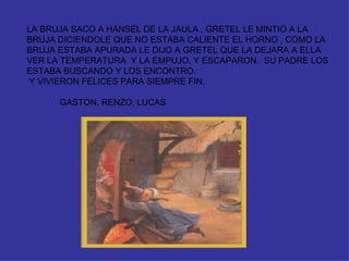 LA BRUJA SACO A HANSEL DE LA JAULA , GRETEL LE MINTIO A LA BRUJA DICIENDOLE QUE NO ESTABA CALIENTE EL HORNO , COMO LA BRUJA ESTABA APURADA LE DIJO A GRETEL QUE LA DEJARA A ELLA VER LA TEMPERATURA  Y LA EMPUJO, Y ESCAPARON.  SU PADRE LOS ESTABA BUSCANDO Y LOS ENCONTRO. Y VIVIERON FELICES PARA SIEMPRE FIN. GASTON, RENZO, LUCAS 
