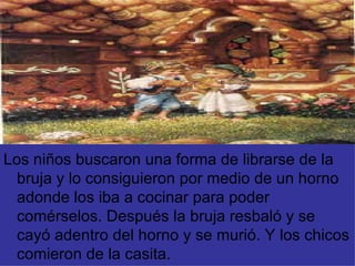 Los niños buscaron una forma de librarse de la bruja y lo consiguieron por medio de un horno adonde los iba a cocinar para poder comérselos. Después la bruja resbaló y se cayó adentro del horno y se murió. Y los chicos comieron de la casita. 
