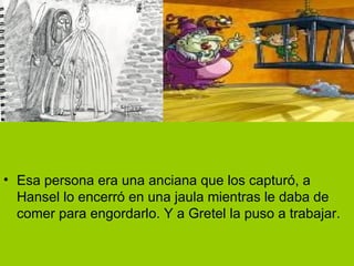 Esa persona era una anciana que los capturó, a Hansel lo encerró en una jaula mientras le daba de comer para engordarlo. Y a Gretel la puso a trabajar. 