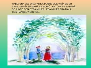 HABÍA UNA VEZ UNA FAMILA POBRE QUE VIVÍA EN SU  CASA. UN DÍA SU MAMÁ SE MURIÓ . ENTONCES SU PAPÁ SE JUNTÓ CON OTRA MUJER . ESA MUJER ERA MALA CON HANSEL Y GRETEL .  