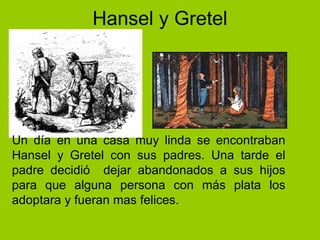 Hansel y Gretel Un día en una casa muy linda se encontraban Hansel y Gretel con sus padres. Una tarde el padre decidió  dejar abandonados a sus hijos para que alguna persona con más plata los adoptara y fueran mas felices.   