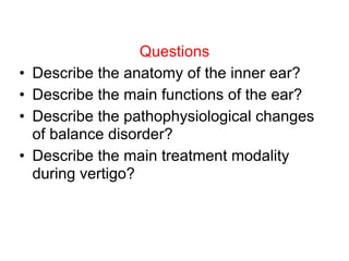 Questions
• Describe the anatomy of the inner ear?
• Describe the main functions of the ear?
• Describe the pathophysiological changes
of balance disorder?
• Describe the main treatment modality
during vertigo?
 