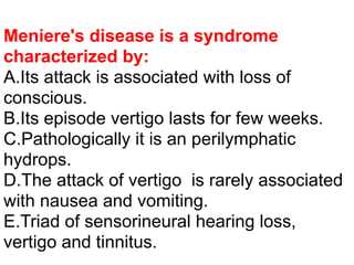 Meniere's disease is a syndrome
characterized by:
A.Its attack is associated with loss of
conscious.
B.Its episode vertigo lasts for few weeks.
C.Pathologically it is an perilymphatic
hydrops.
D.The attack of vertigo is rarely associated
with nausea and vomiting.
E.Triad of sensorineural hearing loss,
vertigo and tinnitus.
 