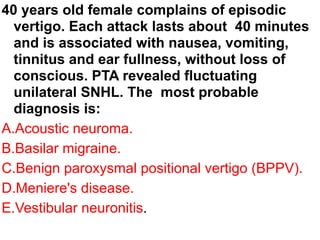 40 years old female complains of episodic
vertigo. Each attack lasts about 40 minutes
and is associated with nausea, vomiting,
tinnitus and ear fullness, without loss of
conscious. PTA revealed fluctuating
unilateral SNHL. The most probable
diagnosis is:
A.Acoustic neuroma.
B.Basilar migraine.
C.Benign paroxysmal positional vertigo (BPPV).
D.Meniere's disease.
E.Vestibular neuronitis.
 