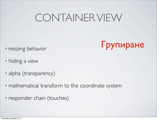 CONTAINER VIEW

    • resizing              behavior                        Групиране
    • hiding              a view

    • alpha               (transparency)

    • mathematical                 transform to the coordinate system

    • responder               chain (touches)


Thursday, January 5, 12
 