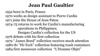 Jean Paul Gaultier
1952 born in Paris, France
1970 works as design assistant to Pierre Cardin
1971 joins the House of Jean Patou
1974-75 returns to work for Cardin’s manufacturing
operations in Philippines;
Designs Cardin’s collection for the US
1976 debuts with his first collection
1979 “ James Bond” collection receives much attention
1980-81 “Hi-Tech” collection featuring trash containers
1984 first menswear collection “L’Homme Objet”
 