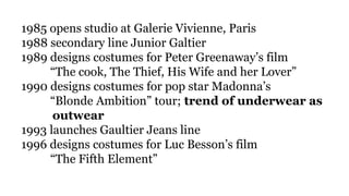1985 opens studio at Galerie Vivienne, Paris
1988 secondary line Junior Galtier
1989 designs costumes for Peter Greenaway’s film
“The cook, The Thief, His Wife and her Lover”
1990 designs costumes for pop star Madonna’s
“Blonde Ambition” tour; trend of underwear as
outwear
1993 launches Gaultier Jeans line
1996 designs costumes for Luc Besson’s film
“The Fifth Element”
 
