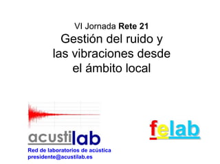 VI Jornada Rete 21
           Gestión del ruido y
         las vibraciones desde
             el ámbito local




Red de laboratorios de acústica
presidente@acustilab.es
 