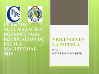 VIOLENCIA EN
LA ESCUELA
PROF.
VICTOR PACO ACASIETE
CURSO DE
ACTUALIZACION
DOCENTE PARA
REUBICACION DE
ESCALA
MAGISTERIAL
2016
 