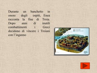 Durante un banchetto in
onore     degli  ospiti, Enea
racconta la fine di Troia.
Dopo      anni   di      inutili
combattimenti     i       Greci
decidono di vincere i Troiani
con l’inganno
 
