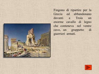 Fingono di ripartire per la
Grecia ed abbandonano
davanti     a    Troia  un
enorme cavallo di legno
che conteneva nel ventre
cavo, un gruppetto di
guerrieri armati.
 
