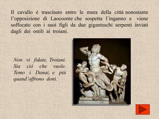 Il cavallo è trascinato entro le mura della città nonostante
l’opposizione di Laocoonte che sospetta l’inganno e viene
soffocato con i suoi figli da due giganteschi serpenti inviati
dagli dei ostili ai troiani.




 Non vi fidate, Troiani.
 Sia ciò che vuole.
 Temo i Danai, e più
 quand’offrono doni.
 