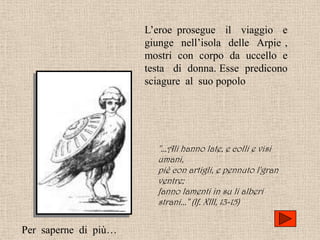 L’eroe prosegue il viaggio e
                      giunge nell’isola delle Arpie ,
                      mostri con corpo da uccello e
                      testa di donna. Esse predicono
                      sciagure al suo popolo




                        "...Ali hanno late, e colli e visi
                        umani,
                        piè con artigli, e pennuto l'gran
                        ventre;
                        fanno lamenti in su li alberi
                        strani..." (If. XIII, 13-15)


Per saperne di più…
 