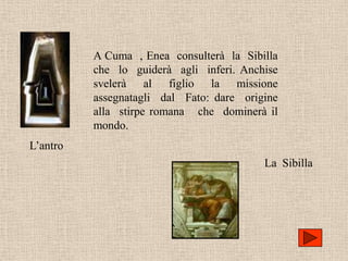 A Cuma , Enea consulterà la Sibilla
          che lo guiderà agli inferi. Anchise
          svelerà al figlio la missione
          assegnatagli dal Fato: dare origine
          alla stirpe romana che dominerà il
          mondo.
L’antro
                                          La Sibilla
 