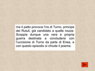 ma il patto provoca l’ira di Turno, principe
dei Rutuli, già candidato a quelle nozze.
Scoppia dunque una vera e propria
guerra destinata a concludersi con
l’uccisione di Turno da parte di Enea, e
con questo episodio si chiude il poema.
 