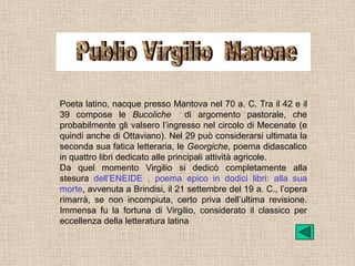 Poeta latino, nacque presso Mantova nel 70 a. C. Tra il 42 e il
39 compose le Bucoliche            di argomento pastorale, che
probabilmente gli valsero l’ingresso nel circolo di Mecenate (e
quindi anche di Ottaviano). Nel 29 può considerarsi ultimata la
seconda sua fatica letteraria, le Georgiche, poema didascalico
in quattro libri dedicato alle principali attività agricole.
Da quel momento Virgilio si dedicò completamente alla
stesura dell’ENEIDE , poema epico in dodici libri: alla sua
morte, avvenuta a Brindisi, il 21 settembre del 19 a. C., l’opera
rimarrà, se non incompiuta, certo priva dell’ultima revisione.
Immensa fu la fortuna di Virgilio, considerato il classico per
eccellenza della letteratura latina
 