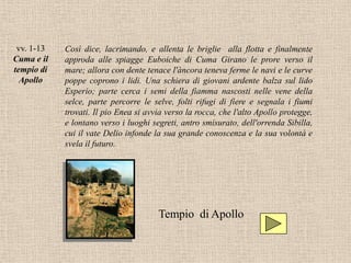 vv. 1-13   Così dice, lacrimando, e allenta le briglie alla flotta e finalmente
Cuma e il   approda alle spiagge Euboiche di Cuma Girano le prore verso il
tempio di   mare; allora con dente tenace l'àncora teneva ferme le navi e le curve
  Apollo    poppe coprono i lidi. Una schiera di giovani ardente balza sul lido
            Esperio; parte cerca i semi della fiamma nascosti nelle vene della
            selce, parte percorre le selve, folti rifugi di fiere e segnala i fiumi
            trovati. Il pio Enea si avvia verso la rocca, che l'alto Apollo protegge,
            e lontano verso i luoghi segreti, antro smisurato, dell'orrenda Sibilla,
            cui il vate Delio infonde la sua grande conoscenza e la sua volontà e
            svela il futuro.




                                       Tempio di Apollo
 