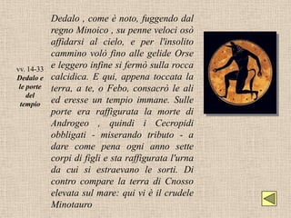 Dedalo , come è noto, fuggendo dal
            regno Minoico , su penne veloci osò
            affidarsi al cielo, e per l'insolito
            cammino volò fino alle gelide Orse
vv. 14-33   e leggero infine si fermò sulla rocca
Dedalo e    calcidica. E qui, appena toccata la
 le porte   terra, a te, o Febo, consacrò le ali
    del
  tempio    ed eresse un tempio immane. Sulle
            porte era raffigurata la morte di
            Androgeo , quindi i Cecropidi
            obbligati - miserando tributo - a
            dare come pena ogni anno sette
            corpi di figli e sta raffigurata l'urna
            da cui si estraevano le sorti. Di
            contro compare la terra di Cnosso
            elevata sul mare: qui vi è il crudele
            Minotauro
 