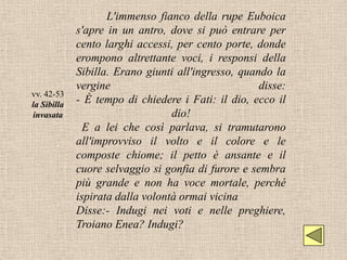 L'immenso fianco della rupe Euboica
             s'apre in un antro, dove si può entrare per
             cento larghi accessi, per cento porte, donde
             erompono altrettante voci, i responsi della
             Sibilla. Erano giunti all'ingresso, quando la
             vergine                                 disse:
vv. 42-53
la Sibilla   - È tempo di chiedere i Fati: il dio, ecco il
invasata                          dio!
               E a lei che così parlava, si tramutarono
             all'improvviso il volto e il colore e le
             composte chiome; il petto è ansante e il
             cuore selvaggio si gonfia di furore e sembra
             più grande e non ha voce mortale, perché
             ispirata dalla volontà ormai vicina
             Disse:- Indugi nei voti e nelle preghiere,
             Troiano Enea? Indugi?
 