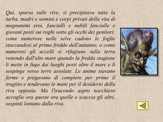 Qui, sparsa sulle rive, si precipitava tutta la
turba, madri e uomini e corpi privati della vita di
magnanimi eroi, fanciulli e nubili fanciulle e
giovani posti sui roghi sotto gli occhi dei genitori:
come numerose nelle selve cadono le foglie
staccandosi al primo freddo dell'autunno, o come
numerosi gli uccelli si rifugiano sulla terra
venendo dall'alto mare quando la fredda stagione
li mette in fuga dai luoghi posti oltre il mare e li
sospinge verso terre assolate. Le anime stavano
ferme e pregavano di compiere per prime il
tragitto e tendevano le mani per il desiderio della
riva opposta. Ma l'iracondo aspro nocchiero
accoglie ora queste ora quelle e scaccia gli altri,
sospinti lontano dalla riva.
 
