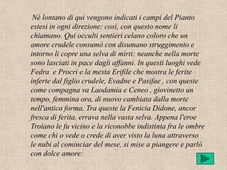 Né lontano di qui vengono indicati i campi del Pianto
estesi in ogni direzione: così, con questo nome li
chiamano. Qui occulti sentieri celano coloro che un
amore crudele consumò con disumano struggimento e
intorno li copre una selva di mirti: neanche nella morte
sono lasciati in pace dagli affanni. In questi luoghi vede
Fedra e Procri e la mesta Erifile che mostra le ferite
inferte dal figlio crudele, Evadne e Pasifae , con queste
come compagna va Laodamia e Ceneo , giovinetto un
tempo, femmina ora, di nuovo cambiata dalla morte
nell'antica forma. Tra queste la Fenicia Didone, ancor
fresca di ferita, errava nella vasta selva. Appena l'eroe
Troiano le fu vicino e la riconobbe indistinta fra le ombre
come chi o vede o crede di aver visto la luna attraverso
le nubi al cominciar del mese, si mise a piangere e parlò
con dolce amore:
 