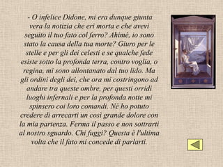 - O infelice Didone, mi era dunque giunta
      vera la notizia che eri morta e che avevi
   seguito il tuo fato col ferro? Ahimé, io sono
  stato la causa della tua morte? Giuro per le
   stelle e per gli dei celesti e se qualche fede
 esiste sotto la profonda terra, contro voglia, o
  regina, mi sono allontanato dal tuo lido. Ma
 gli ordini degli dei, che ora mi costringono ad
    andare tra queste ombre, per questi orridi
    luoghi infernali e per la profonda notte mi
      spinsero coi loro comandi. Né ho potuto
credere di arrecarti un così grande dolore con
la mia partenza. Ferma il passo e non sottrarti
al nostro sguardo. Chi fuggi? Questa è l'ultima
       volta che il fato mi concede di parlarti.
 