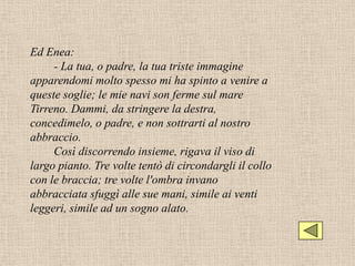 Ed Enea:
     - La tua, o padre, la tua triste immagine
apparendomi molto spesso mi ha spinto a venire a
queste soglie; le mie navi son ferme sul mare
Tirreno. Dammi, da stringere la destra,
concedimelo, o padre, e non sottrarti al nostro
abbraccio.
     Così discorrendo insieme, rigava il viso di
largo pianto. Tre volte tentò di circondargli il collo
con le braccia; tre volte l'ombra invano
abbracciata sfuggì alle sue mani, simile ai venti
leggeri, simile ad un sogno alato.
 