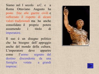 Siamo nel I secolo a.C. e a
Roma Ottaviano Augusto ha
posto fine alle guerre civili e
rafforzato il rispetto di alcuni
valori tradizionali ma ha anche
consolidato il proprio potere
assumendo       i     titolo  di
imperatore.
Il suo è un disegno politico
che ha bisogno dell’ appoggio
anche del mondo della cultura.
L’imperatore     deve    apparire
come     l’uomo      segnato dal
destino discendente da una
famiglia     votata     a grandi
imprese.
 