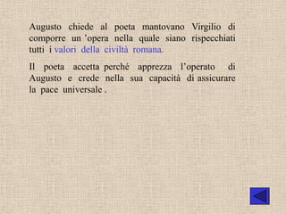 Augusto chiede al poeta mantovano Virgilio di
comporre un ’opera nella quale siano rispecchiati
tutti i valori della civiltà romana.
Il poeta accetta perché apprezza l’operato di
Augusto e crede nella sua capacità di assicurare
la pace universale .
 
