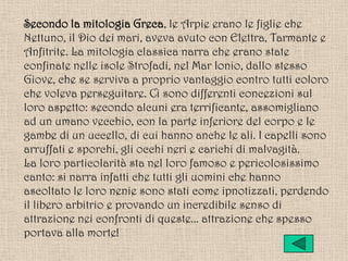 Secondo la mitologia Greca, le Arpie erano le figlie che
Nettuno, il Dio dei mari, aveva avuto con Elettra, Tarmante e
Anfitrite. La mitologia classica narra che erano state
confinate nelle isole Strofadi, nel Mar Ionio, dallo stesso
Giove, che se serviva a proprio vantaggio contro tutti coloro
che voleva perseguitare. Ci sono differenti concezioni sul
loro aspetto: secondo alcuni era terrificante, assomigliano
ad un umano vecchio, con la parte inferiore del corpo e le
gambe di un uccello, di cui hanno anche le ali. I capelli sono
arruffati e sporchi, gli occhi neri e carichi di malvagità.
La loro particolarità sta nel loro famoso e pericolosissimo
canto: si narra infatti che tutti gli uomini che hanno
ascoltato le loro nenie sono stati come ipnotizzati, perdendo
il libero arbitrio e provando un incredibile senso di
attrazione nei confronti di queste... attrazione che spesso
portava alla morte!
 