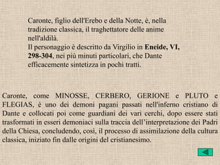 Caronte, figlio dell'Erebo e della Notte, è, nella
         tradizione classica, il traghettatore delle anime
         nell'aldilà.
         Il personaggio è descritto da Virgilio in Eneide, VI,
         298-304, nei più minuti particolari, che Dante
         efficacemente sintetizza in pochi tratti.



Caronte, come MINOSSE, CERBERO, GERIONE e PLUTO e
FLEGIAS, è uno dei demoni pagani passati nell'inferno cristiano di
Dante e collocati poi come guardiani dei vari cerchi, dopo essere stati
trasformati in esseri demoniaci sulla traccia dell’interpretazione dei Padri
della Chiesa, concludendo, così, il processo di assimilazione della cultura
classica, iniziato fin dalle origini del cristianesimo.
 