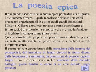Il più grande esponente della poesia epica prima dell’età Augustea
è sicuramente Omero, il quale raccolse e rielaborò i materiali
precedenti organizzandoli in due opere di grandi dimensioni,
l'Iliade e l'Odissea attraverso un vasto e complesso sistema di
formule, cioè di espressioni stereotipate che avevano la funzione
di facilitare la composizione improvvisata.
Questa formularietà propria dei poemi omerici diventa poi un
elemento caratterizzante del genere letterario, e conferirà ai testi
l’impronta epica.
Il poema epico è caratterizzato dalla narrazione delle imprese dei
protagonisti, dall’inserzione di lunghi discorsi in forma diretta,
dalla frequenza di similitudini, da descrizione di persone, oggetti,
luoghi. Temi ricorrenti sono anche: interventi delle divinità;
battaglie; giochi funebri in onore di un eroe defunto; sogni
profetici.
 