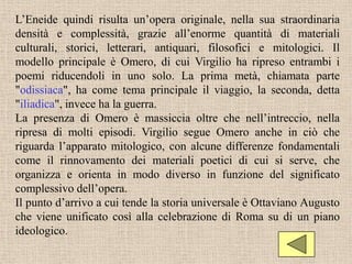 L’Eneide quindi risulta un’opera originale, nella sua straordinaria
densità e complessità, grazie all’enorme quantità di materiali
culturali, storici, letterari, antiquari, filosofici e mitologici. Il
modello principale è Omero, di cui Virgilio ha ripreso entrambi i
poemi riducendoli in uno solo. La prima metà, chiamata parte
"odissiaca", ha come tema principale il viaggio, la seconda, detta
"iliadica", invece ha la guerra.
La presenza di Omero è massiccia oltre che nell’intreccio, nella
ripresa di molti episodi. Virgilio segue Omero anche in ciò che
riguarda l’apparato mitologico, con alcune differenze fondamentali
come il rinnovamento dei materiali poetici di cui si serve, che
organizza e orienta in modo diverso in funzione del significato
complessivo dell’opera.
Il punto d’arrivo a cui tende la storia universale è Ottaviano Augusto
che viene unificato così alla celebrazione di Roma su di un piano
ideologico.
 