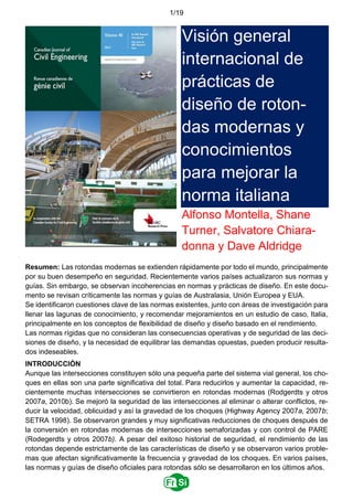 1/19
Visión general
internacional de
prácticas de
diseño de roton-
das modernas y
conocimientos
para mejorar la
norma italiana
Alfonso Montella, Shane
Turner, Salvatore Chiara-
donna y Dave Aldridge
Resumen: Las rotondas modernas se extienden rápidamente por todo el mundo, principalmente
por su buen desempeño en seguridad. Recientemente varios países actualizaron sus normas y
guías. Sin embargo, se observan incoherencias en normas y prácticas de diseño. En este docu-
mento se revisan críticamente las normas y guías de Australasia, Unión Europea y EUA.
Se identiﬁcaron cuestiones clave de las normas existentes, junto con áreas de investigación para
llenar las lagunas de conocimiento, y recomendar mejoramientos en un estudio de caso, Italia,
principalmente en los conceptos de ﬂexibilidad de diseño y diseño basado en el rendimiento.
Las normas rígidas que no consideran las consecuencias operativas y de seguridad de las deci-
siones de diseño, y la necesidad de equilibrar las demandas opuestas, pueden producir resulta-
dos indeseables.
INTRODUCCIÓN
Aunque las intersecciones constituyen sólo una pequeña parte del sistema vial general, los cho-
ques en ellas son una parte significativa del total. Para reducirlos y aumentar la capacidad, re-
cientemente muchas intersecciones se convirtieron en rotondas modernas (Rodgerdts y otros
2007a, 2010b). Se mejoró la seguridad de las intersecciones al eliminar o alterar conflictos, re-
ducir la velocidad, oblicuidad y así la gravedad de los choques (Highway Agency 2007a, 2007b;
SETRA 1998). Se observaron grandes y muy significativas reducciones de choques después de
la conversión en rotondas modernas de intersecciones semaforizadas y con control de PARE
(Rodegerdts y otros 2007b). A pesar del exitoso historial de seguridad, el rendimiento de las
rotondas depende estrictamente de las características de diseño y se observaron varios proble-
mas que afectan significativamente la frecuencia y gravedad de los choques. En varios países,
las normas y guías de diseño oﬁciales para rotondas sólo se desarrollaron en los últimos años.
 