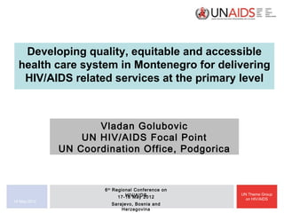 Developing quality, equitable and accessible
  health care system in Montenegro for delivering
   HIV/AIDS related services at the primary level



                     Vladan Golubovic
                  UN HIV/AIDS Focal Point
              UN Coordination Office, Podgorica



                      6 th Regional Conference on
                                HIV/AIDS
                             17-18 May 2012
                                                    UN Theme Group
                                                      on HIV/AIDS
18 May 2012
                        Sarajevo, Bosnia and
                            Herzegovina
 