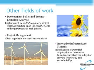 Other fields of work
• Development Policy and Techno-
  Economic Analysis
Implemented by multidisciplinary project
 teams, depending upon the specific needs
 and requirements of each project.

• Project Management
Client support in the construction phase.

                                            • Innovative Infrastructure
                                              Systems
                                            Investigation of Potential
                                              Application of Innovative
                                              Infrastructure Systems in light of
                                              current technology and
                                              sustainability.
 