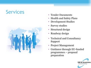 Services   • Tender Documents
           • Health and Safety Plans
           • Development Studies
           • Survey studies
           • Structural design
           • Roadway design
           • Technical and Consultancy
             Support
           • Project Management
           • Guidance through EU-funded
             programmes – proposal
             preparation
 