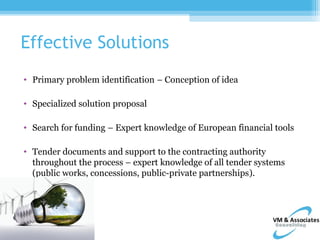 Effective Solutions
• Primary problem identification – Conception of idea

• Specialized solution proposal

• Search for funding – Expert knowledge of European financial tools

• Tender documents and support to the contracting authority
  throughout the process – expert knowledge of all tender systems
  (public works, concessions, public-private partnerships).
 