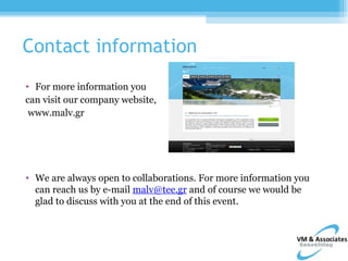 Contact information
• For more information you
can visit our company website,
 www.malv.gr




• We are always open to collaborations. For more information you
  can reach us by e-mail malv@tee.gr and of course we would be
  glad to discuss with you at the end of this event.
 