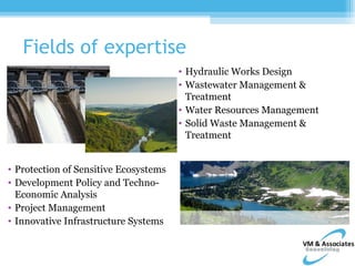 Fields of expertise
                                       • Hydraulic Works Design
                                       • Wastewater Management &
                                         Treatment
                                       • Water Resources Management
                                       • Solid Waste Management &
                                         Treatment


• Protection of Sensitive Ecosystems
• Development Policy and Techno-
  Economic Analysis
• Project Management
• Innovative Infrastructure Systems
 