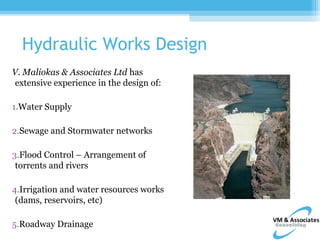Hydraulic Works Design
V. Maliokas & Associates Ltd has
 extensive experience in the design of:

1.Water Supply

2.Sewage and Stormwater networks

3.Flood Control – Arrangement of
 torrents and rivers

4.Irrigation and water resources works
 (dams, reservoirs, etc)

5.Roadway Drainage
 